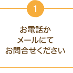1.お電話かメールにてお問合わせください