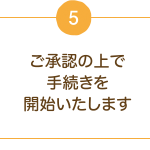 5.ご承認の上で手続きを開始いたします